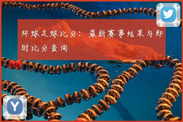 环球足球比分：最新赛事结果与即时比分查询