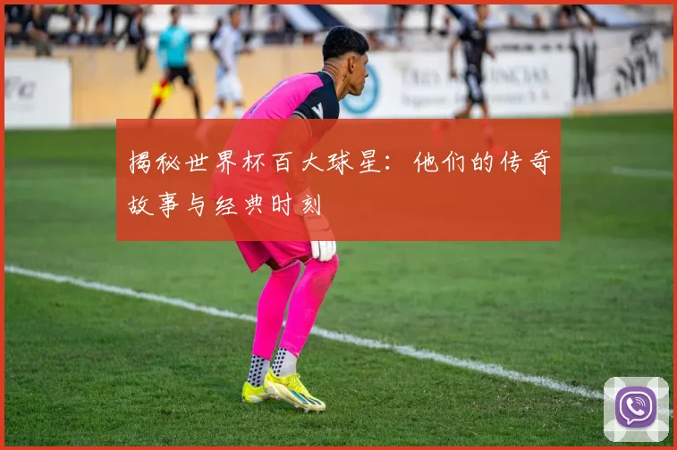 揭秘世界杯百大球星：他们的传奇故事与经典时刻