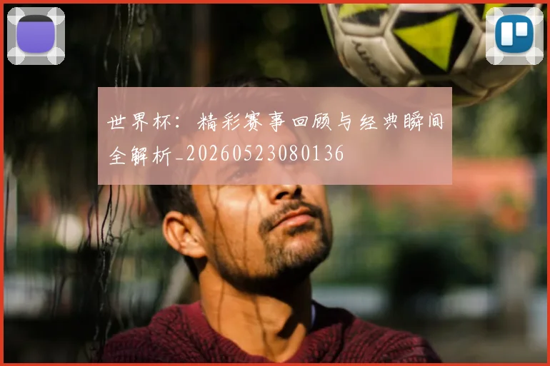 世界杯:精彩赛事回顾与经典瞬间全解析_20260523080136