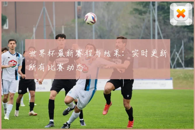 世界杯最新赛程与结果：实时更新所有比赛动态